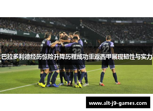 巴拉多利德经历惊险升降历程成功重返西甲展现韧性与实力 巴拉多利德经历惊险升降历程成功重返西甲展现韧性与实力