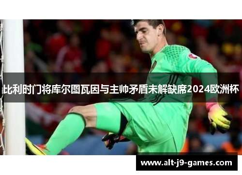 比利时门将库尔图瓦因与主帅矛盾未解缺席2024欧洲杯