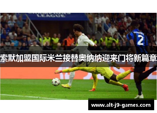 索默加盟国际米兰接替奥纳纳迎来门将新篇章 索默加盟国际米兰接替奥纳纳迎来门将新篇章