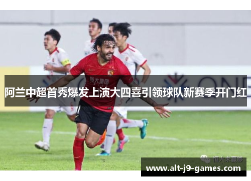 阿兰中超首秀爆发上演大四喜引领球队新赛季开门红 阿兰中超首秀爆发上演大四喜引领球队新赛季开门红